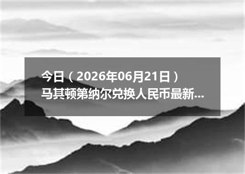 今日（2026年06月21日）马其顿第纳尔兑换人民币最新汇率行情