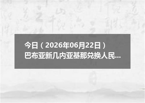 今日（2026年06月22日）巴布亚新几内亚基那兑换人民币最新汇率行情