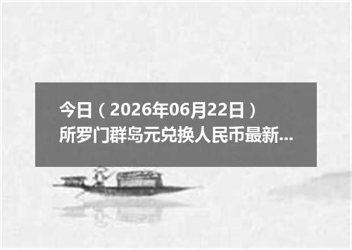 今日（2026年06月22日）所罗门群岛元兑换人民币最新汇率行情