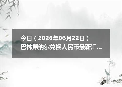 今日（2026年06月22日）巴林第纳尔兑换人民币最新汇率行情