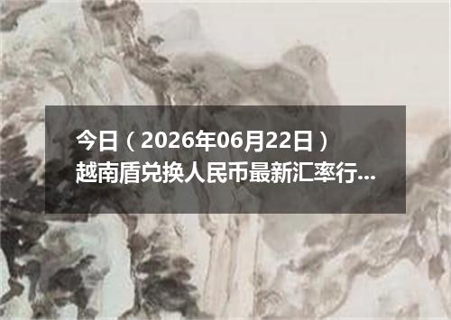 今日（2026年06月22日）越南盾兑换人民币最新汇率行情