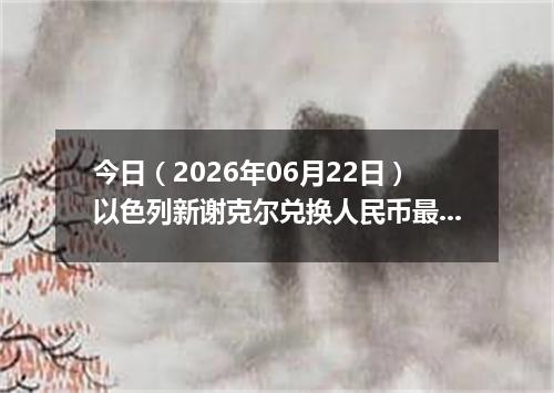 今日（2026年06月22日）以色列新谢克尔兑换人民币最新汇率行情