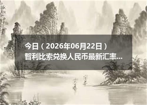 今日（2026年06月22日）智利比索兑换人民币最新汇率行情