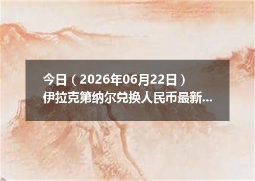 今日（2026年06月22日）伊拉克第纳尔兑换人民币最新汇率行情