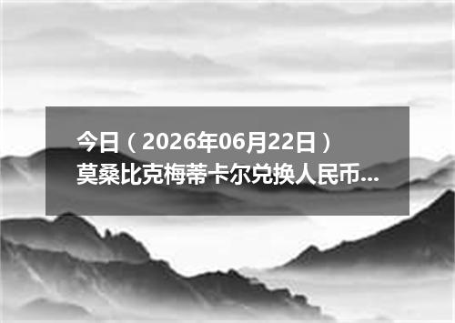 今日（2026年06月22日）莫桑比克梅蒂卡尔兑换人民币最新汇率行情