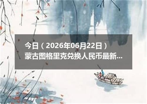 今日（2026年06月22日）蒙古图格里克兑换人民币最新汇率行情