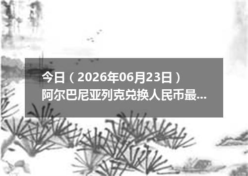 今日（2026年06月23日）阿尔巴尼亚列克兑换人民币最新汇率行情