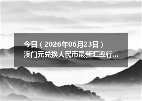 今日（2026年06月23日）澳门元兑换人民币最新汇率行情