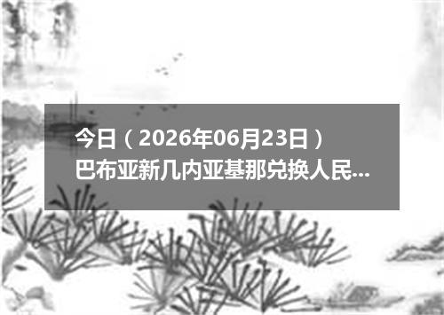 今日（2026年06月23日）巴布亚新几内亚基那兑换人民币最新汇率行情