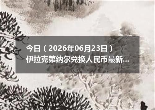 今日（2026年06月23日）伊拉克第纳尔兑换人民币最新汇率行情