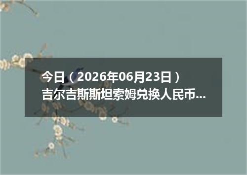 今日（2026年06月23日）吉尔吉斯斯坦索姆兑换人民币最新汇率行情