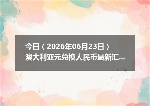 今日（2026年06月23日）澳大利亚元兑换人民币最新汇率行情
