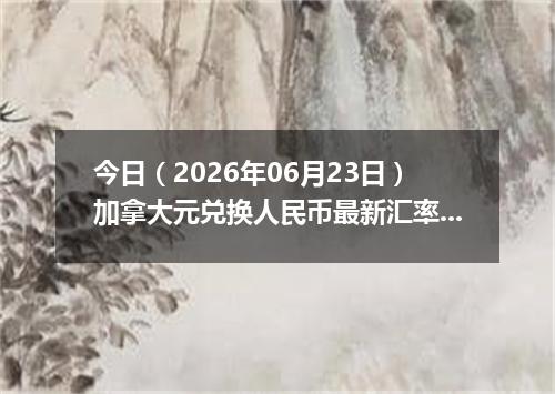 今日（2026年06月23日）加拿大元兑换人民币最新汇率行情