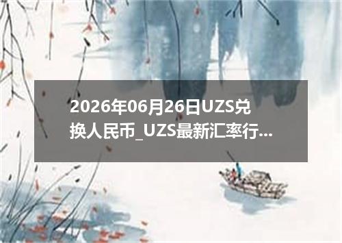 2026年06月26日UZS兑换人民币_UZS最新汇率行情
