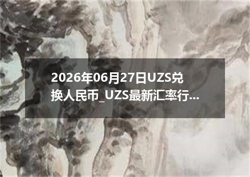 2026年06月27日UZS兑换人民币_UZS最新汇率行情