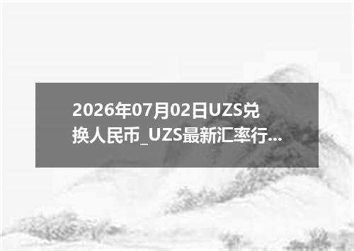 2026年07月02日UZS兑换人民币_UZS最新汇率行情