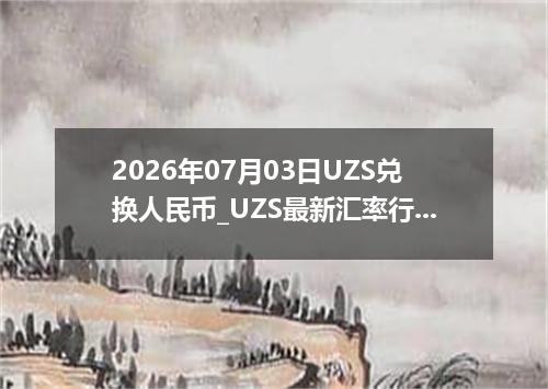 2026年07月03日UZS兑换人民币_UZS最新汇率行情