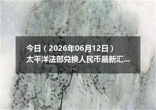 今日（2026年06月12日）太平洋法郎兑换人民币最新汇率行情